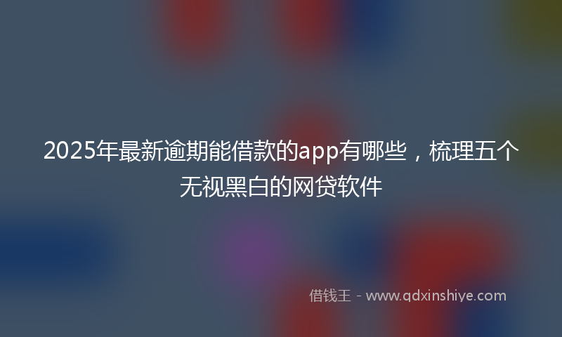 2025年最新逾期能借款的app有哪些，梳理五个无视黑白的网贷软件