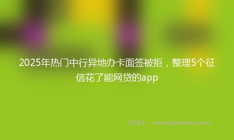 2025年热门中行异地办卡面签被拒，整理5个征信花了能网贷的app