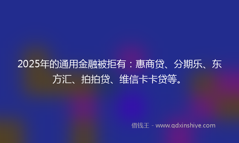 2025年的通用金融被拒有：惠商贷、分期乐、东方汇、拍拍贷、维信卡卡贷等。