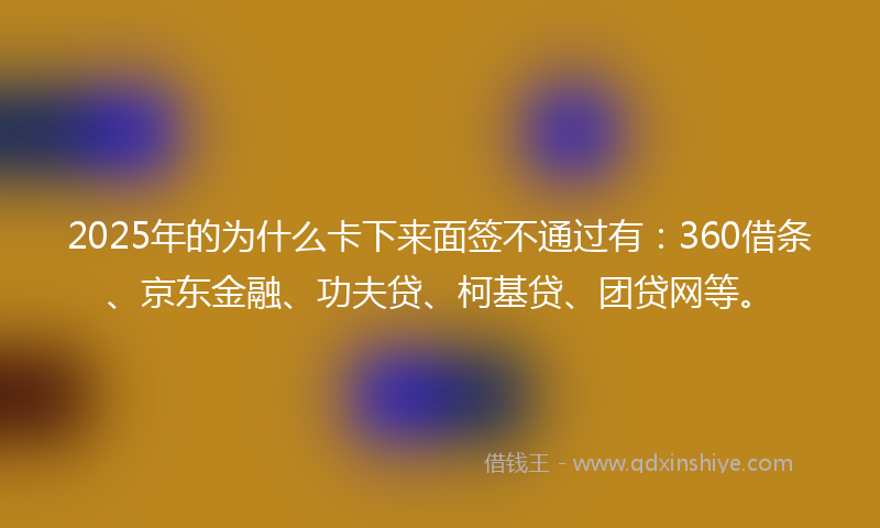 2025年的为什么卡下来面签不通过有：360借条、京东金融、功夫贷、柯基贷、团贷网等。