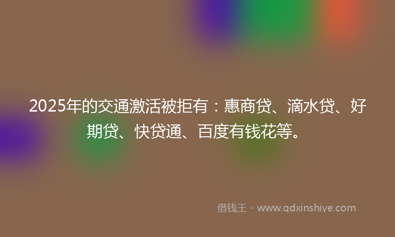 2025年的交通激活被拒有：惠商贷、滴水贷、好期贷、快贷通、百度有钱花等。