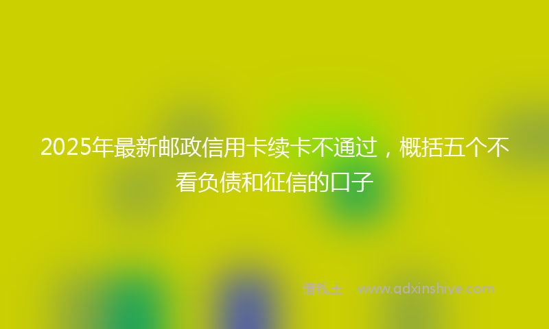 2025年最新邮政信用卡续卡不通过，概括五个不看负债和征信的口子