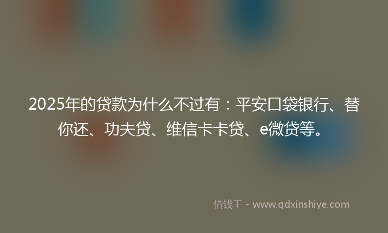 2025年的贷款为什么不过有：平安口袋银行、替你还、功夫贷、维信卡卡贷、e微贷等。