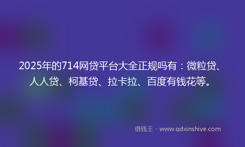 2025年的714网贷平台大全正规吗有：微粒贷、人人贷、柯基贷、拉卡拉、百度有钱花等。