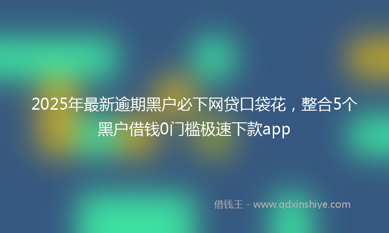 2025年最新逾期黑户必下网贷口袋花，整合5个黑户借钱0门槛极速下款app