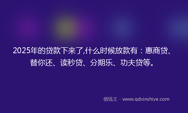 2025年的贷款下来了,什么时候放款有：惠商贷、替你还、读秒贷、分期乐、功夫贷等。