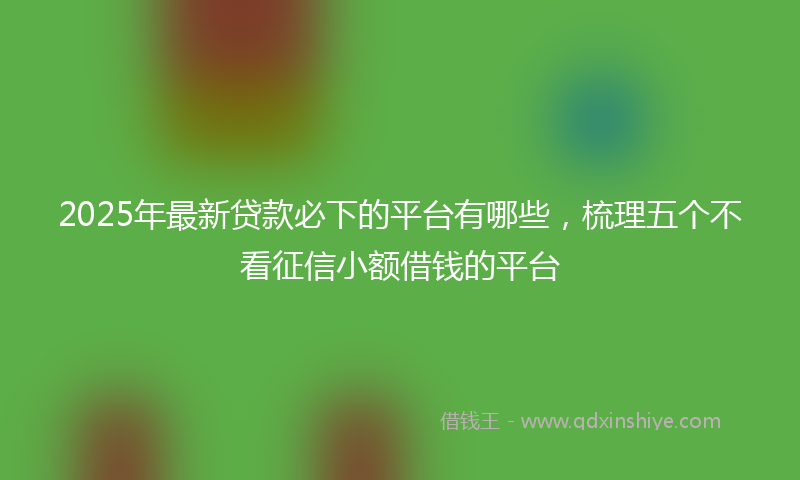 2025年最新贷款必下的平台有哪些，梳理五个不看征信小额借钱的平台