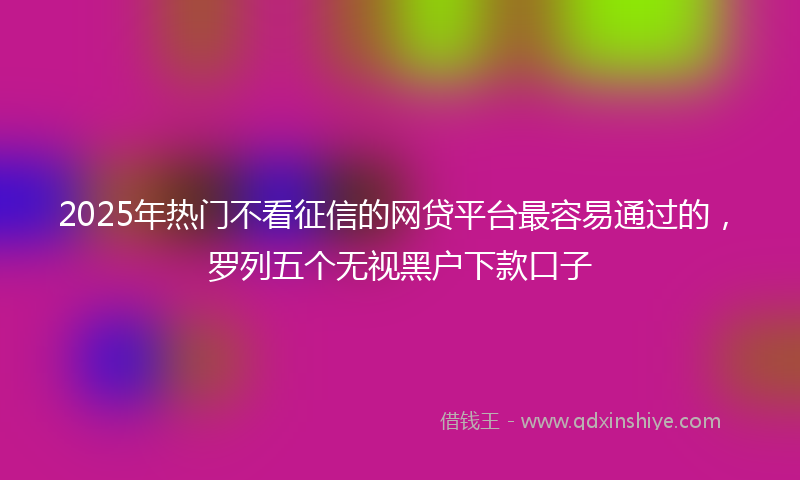 2025年热门不看征信的网贷平台最容易通过的，罗列五个无视黑户下款口子