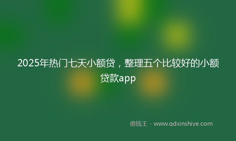 2025年热门七天小额贷，整理五个比较好的小额贷款app