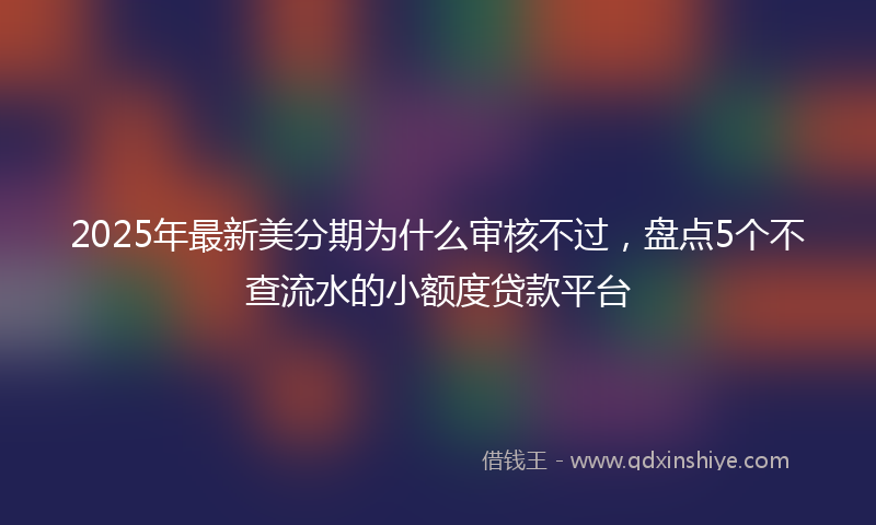 2025年最新美分期为什么审核不过，盘点5个不查流水的小额度贷款平台