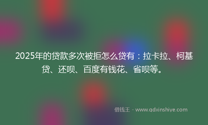 2025年的贷款多次被拒怎么贷有：拉卡拉、柯基贷、还呗、百度有钱花、省呗等。