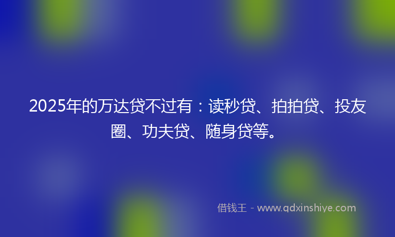 2025年的万达贷不过有：读秒贷、拍拍贷、投友圈、功夫贷、随身贷等。