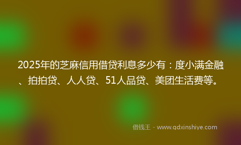 2025年的芝麻信用借贷利息多少有：度小满金融、拍拍贷、人人贷、51人品贷、美团生活费等。