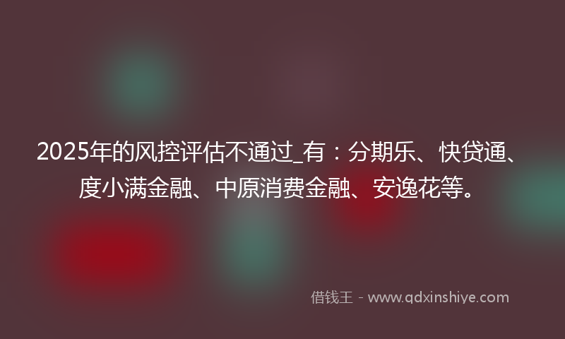 2025年的风控评估不通过_有：分期乐、快贷通、度小满金融、中原消费金融、安逸花等。