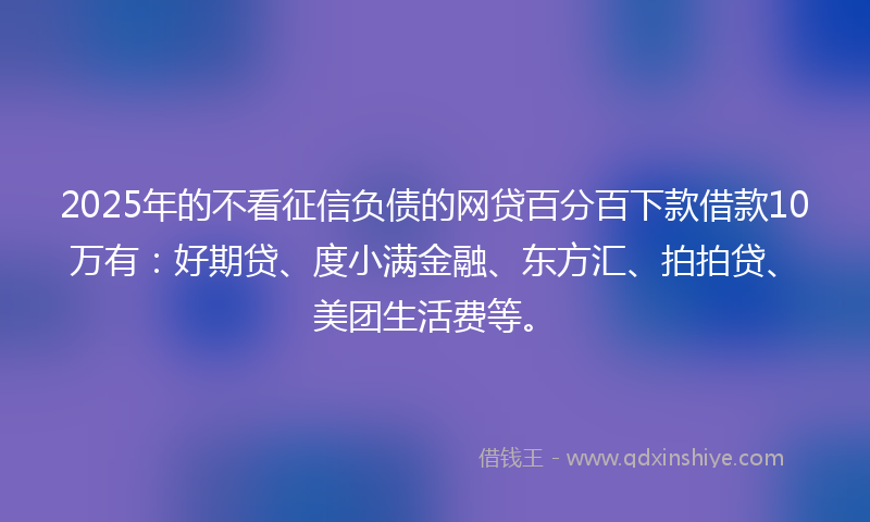 2025年的不看征信负债的网贷百分百下款借款10万有：好期贷、度小满金融、东方汇、拍拍贷、美团生活费等。