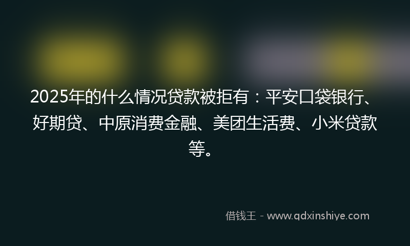 2025年的什么情况贷款被拒有：平安口袋银行、好期贷、中原消费金融、美团生活费、小米贷款等。