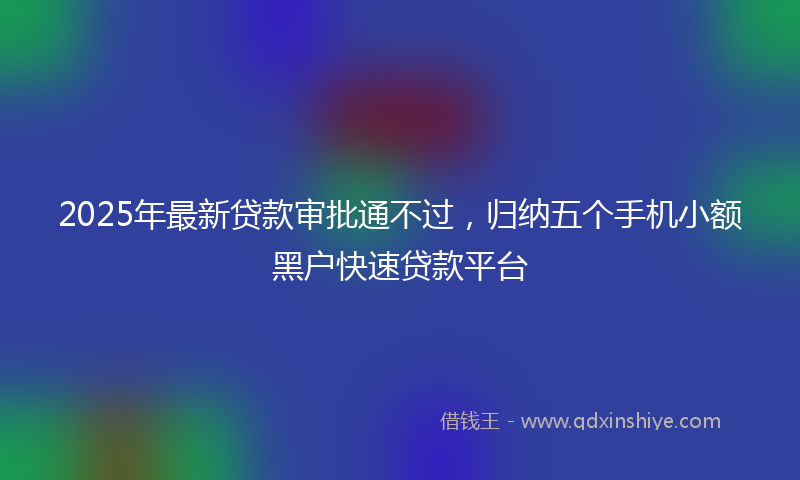 2025年最新贷款审批通不过，归纳五个手机小额黑户快速贷款平台