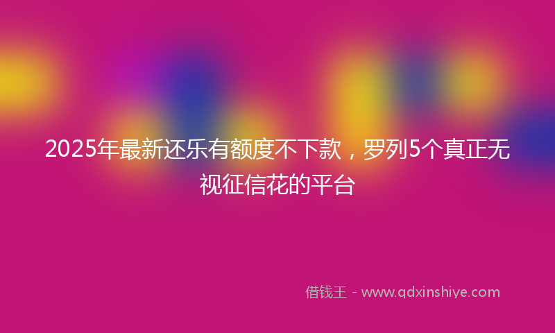 2025年最新还乐有额度不下款，罗列5个真正无视征信花的平台