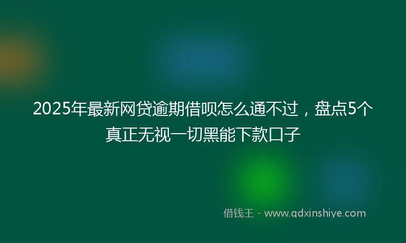 2025年最新网贷逾期借呗怎么通不过，盘点5个真正无视一切黑能下款口子