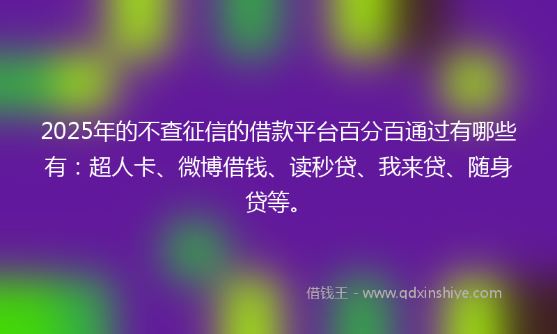 2025年的不查征信的借款平台百分百通过有哪些有：超人卡、微博借钱、读秒贷、我来贷、随身贷等。