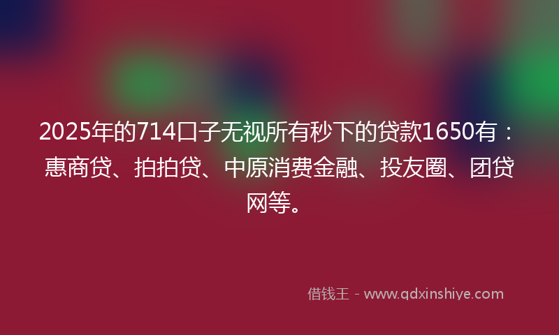 2025年的714口子无视所有秒下的贷款1650有：惠商贷、拍拍贷、中原消费金融、投友圈、团贷网等。