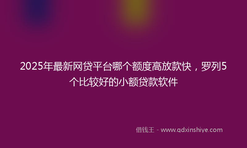 2025年最新网贷平台哪个额度高放款快，罗列5个比较好的小额贷款软件