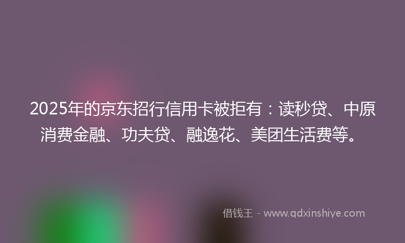 2025年的京东招行信用卡被拒有：读秒贷、中原消费金融、功夫贷、融逸花、美团生活费等。
