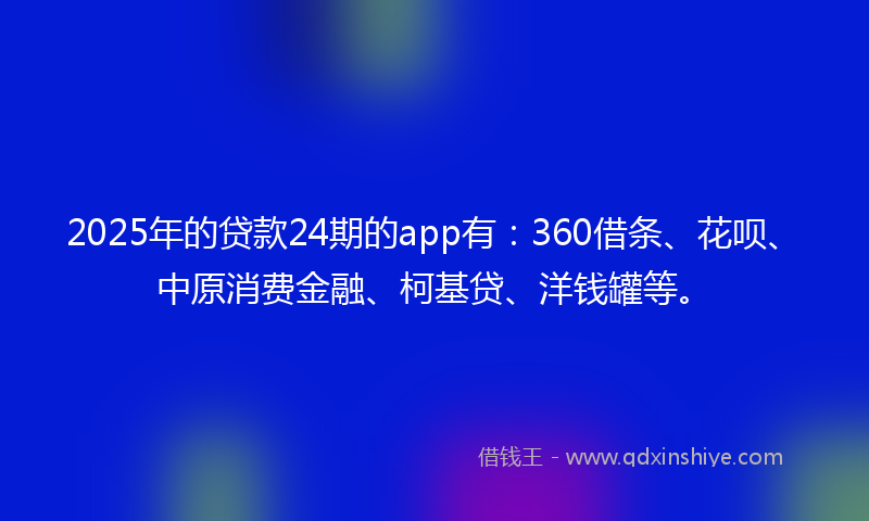 2025年的贷款24期的app有：360借条、花呗、中原消费金融、柯基贷、洋钱罐等。