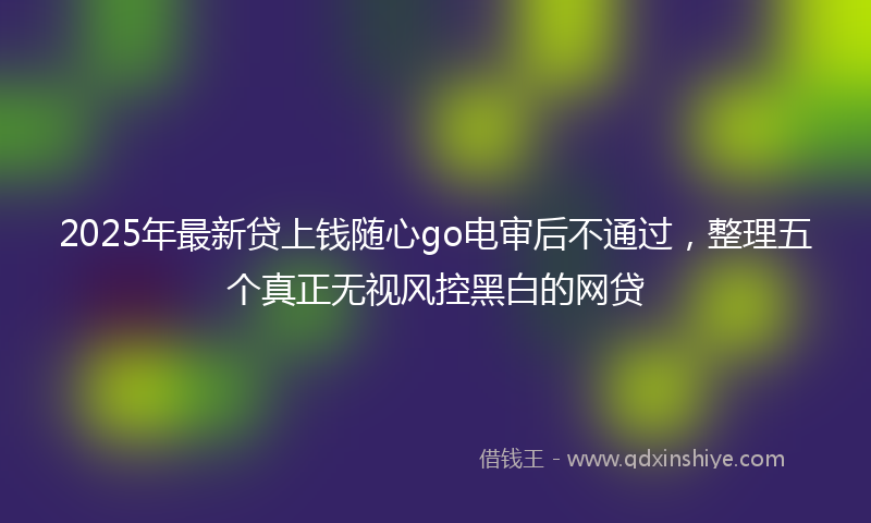 2025年最新贷上钱随心go电审后不通过，整理五个真正无视风控黑白的网贷