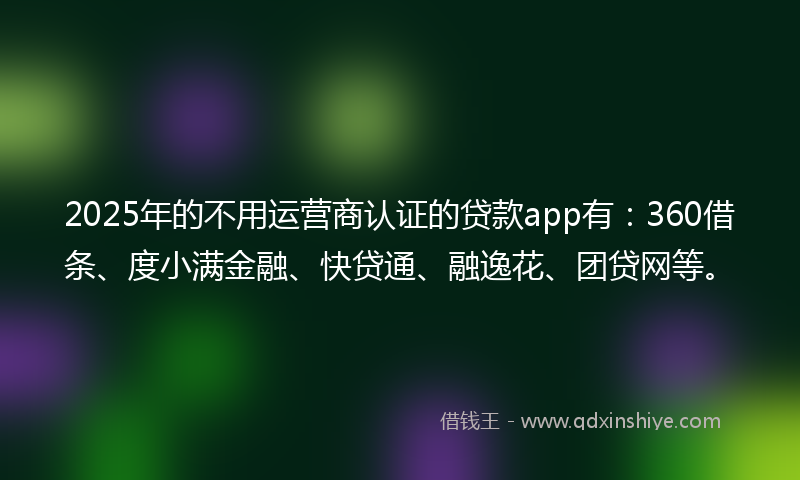 2025年的不用运营商认证的贷款app有：360借条、度小满金融、快贷通、融逸花、团贷网等。