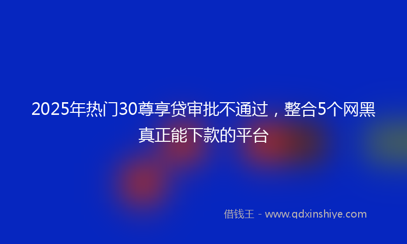 2025年热门30尊享贷审批不通过，整合5个网黑真正能下款的平台