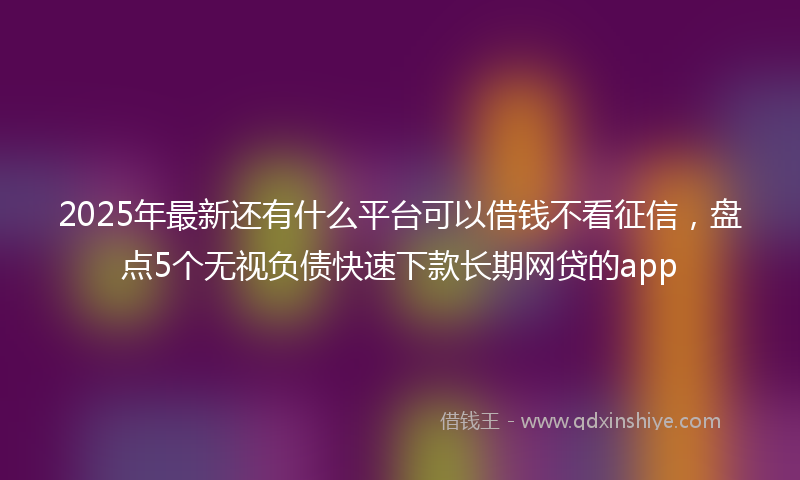 2025年最新还有什么平台可以借钱不看征信，盘点5个无视负债快速下款长期网贷的app