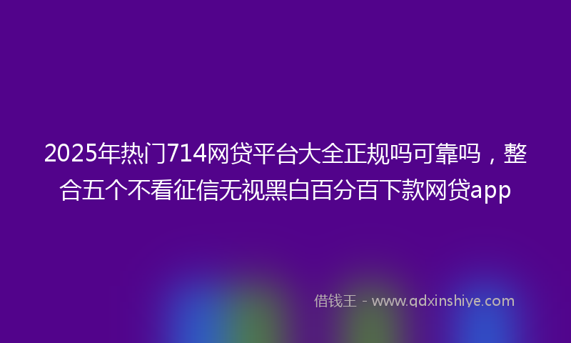 2025年热门714网贷平台大全正规吗可靠吗，整合五个不看征信无视黑白百分百下款网贷app
