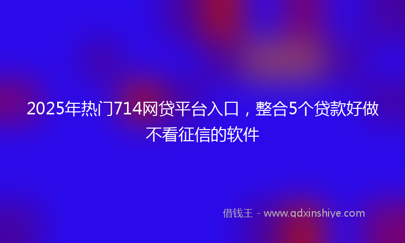2025年热门714网贷平台入口，整合5个贷款好做不看征信的软件