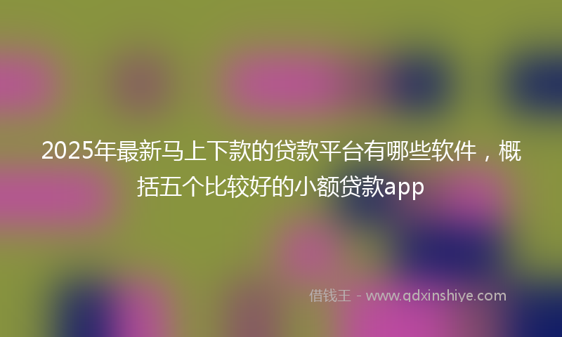 2025年最新马上下款的贷款平台有哪些软件，概括五个比较好的小额贷款app