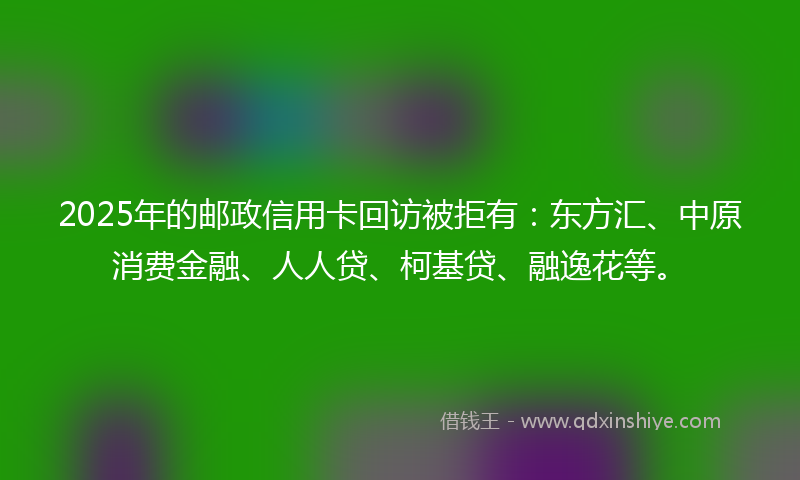2025年的邮政信用卡回访被拒有：东方汇、中原消费金融、人人贷、柯基贷、融逸花等。