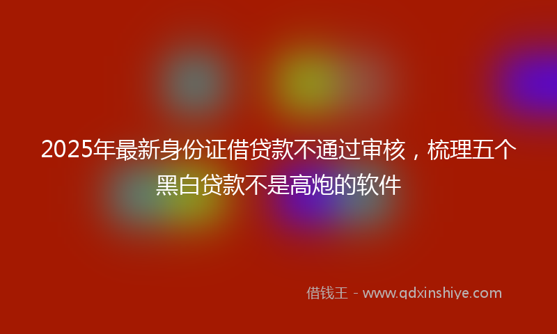 2025年最新身份证借贷款不通过审核，梳理五个黑白贷款不是高炮的软件