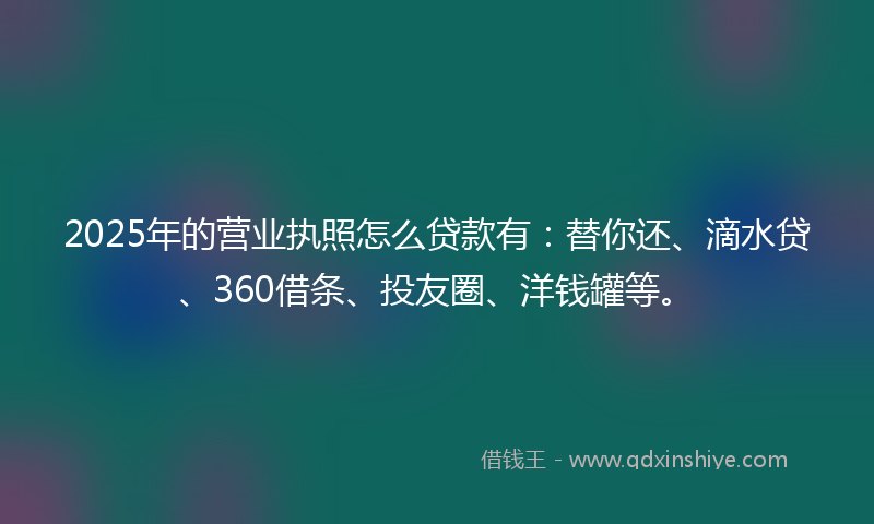 2025年的营业执照怎么贷款有：替你还、滴水贷、360借条、投友圈、洋钱罐等。