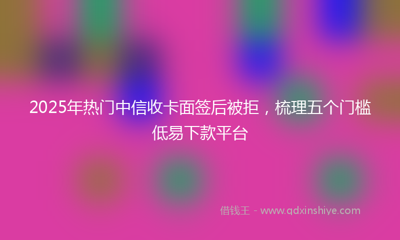 2025年热门中信收卡面签后被拒，梳理五个门槛低易下款平台