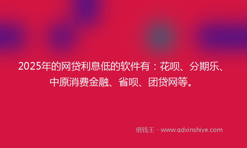 2025年的网贷利息低的软件有：花呗、分期乐、中原消费金融、省呗、团贷网等。