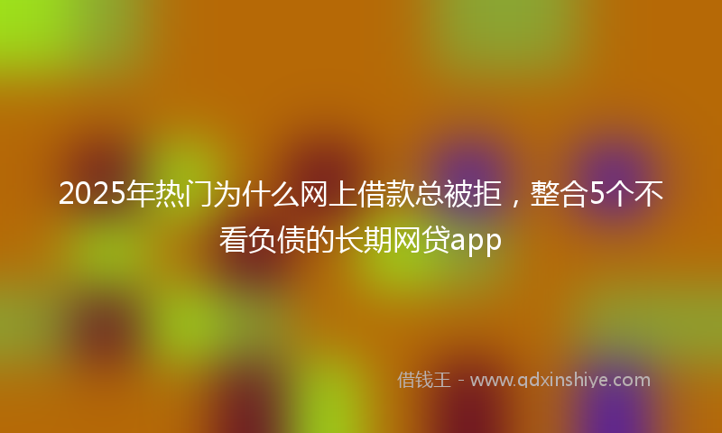 2025年热门为什么网上借款总被拒，整合5个不看负债的长期网贷app