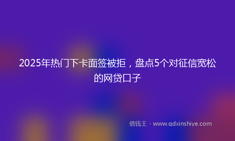 2025年热门下卡面签被拒，盘点5个对征信宽松的网贷口子