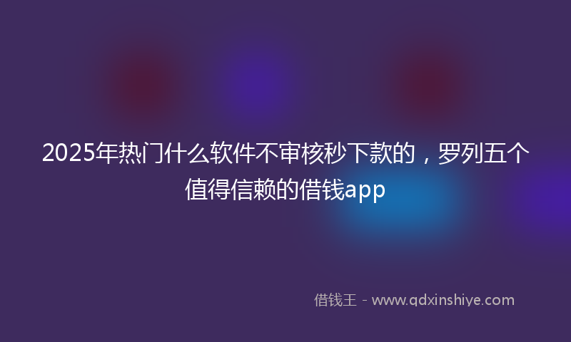 2025年热门什么软件不审核秒下款的，罗列五个值得信赖的借钱app