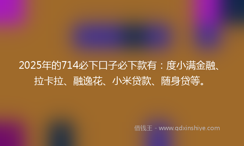 2025年的714必下口子必下款有：度小满金融、拉卡拉、融逸花、小米贷款、随身贷等。