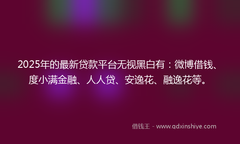 2025年的最新贷款平台无视黑白有：微博借钱、度小满金融、人人贷、安逸花、融逸花等。