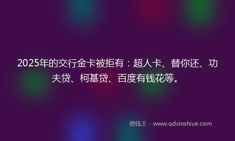 2025年的交行金卡被拒有：超人卡、替你还、功夫贷、柯基贷、百度有钱花等。