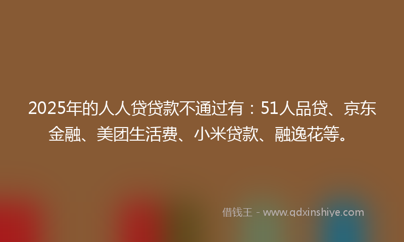 2025年的人人贷贷款不通过有：51人品贷、京东金融、美团生活费、小米贷款、融逸花等。