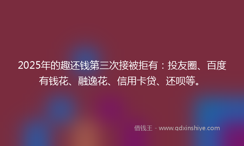 2025年的趣还钱第三次接被拒有：投友圈、百度有钱花、融逸花、信用卡贷、还呗等。