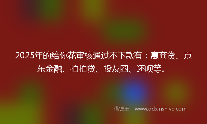 2025年的给你花审核通过不下款有：惠商贷、京东金融、拍拍贷、投友圈、还呗等。