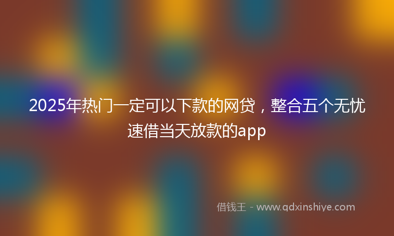 2025年热门一定可以下款的网贷，整合五个无忧速借当天放款的app